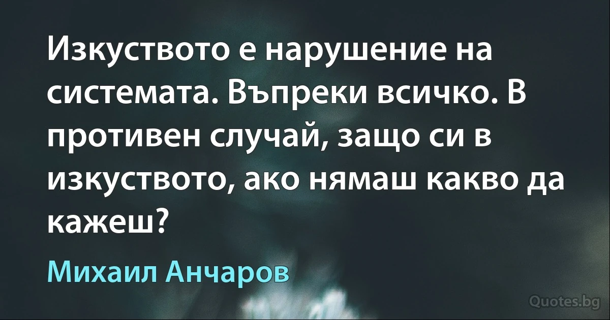 Изкуството е нарушение на системата. Въпреки всичко. В противен случай, защо си в изкуството, ако нямаш какво да кажеш? (Михаил Анчаров)