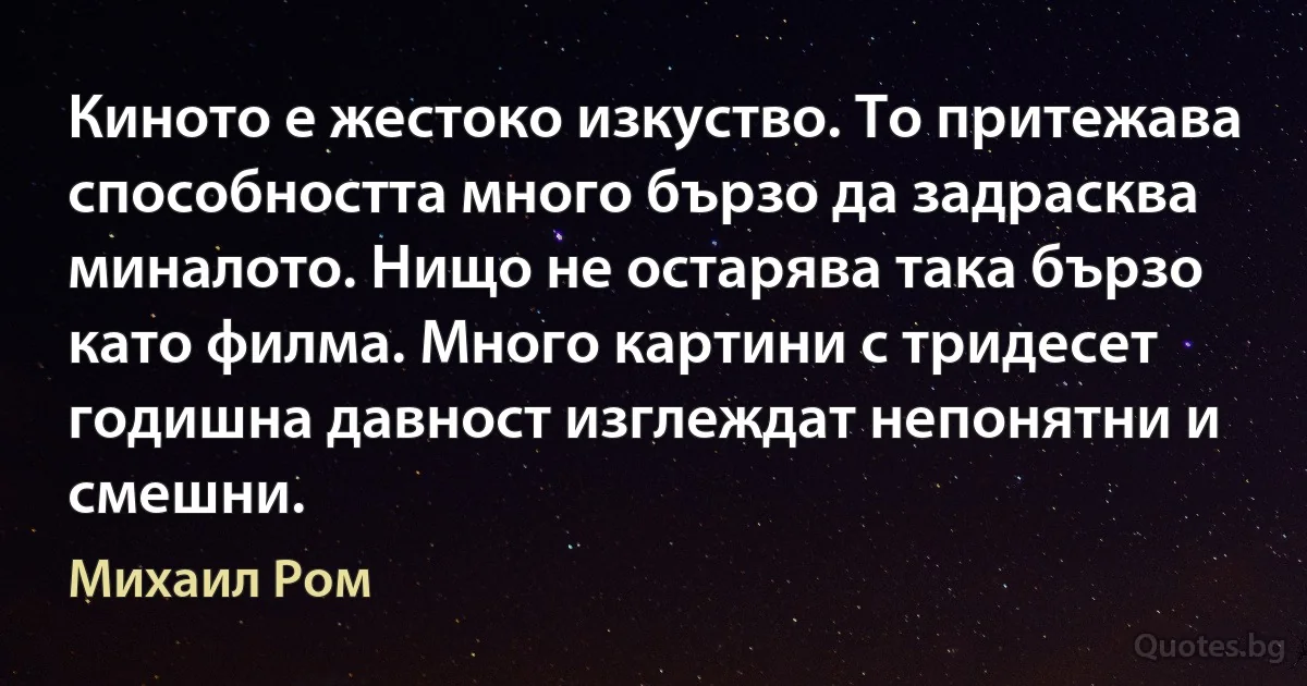 Киното е жестоко изкуство. То притежава способността много бързо да задрасква миналото. Нищо не остарява така бързо като филма. Много картини с тридесет годишна давност изглеждат непонятни и смешни. (Михаил Ром)