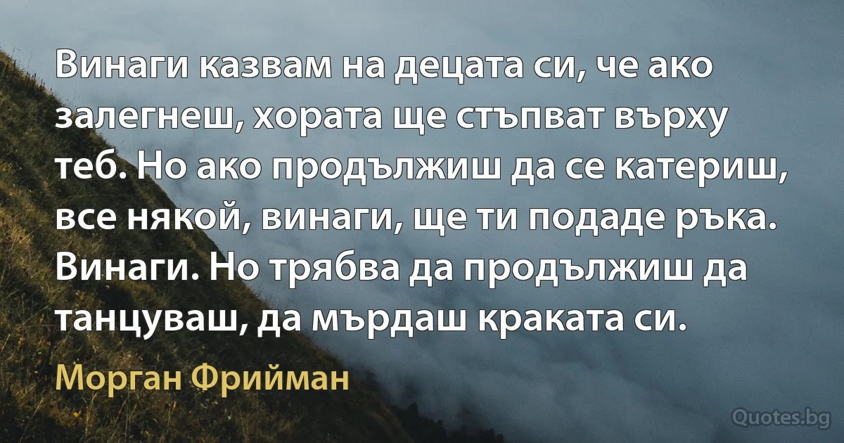 Винаги казвам на децата си, че ако залегнеш, хората ще стъпват върху теб. Но ако продължиш да се катериш, все някой, винаги, ще ти подаде ръка. Винаги. Но трябва да продължиш да танцуваш, да мърдаш краката си. (Морган Фрийман)