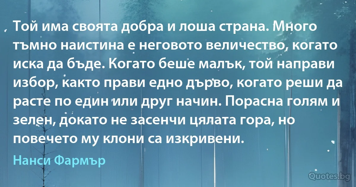 Той има своята добра и лоша страна. Много тъмно наистина е неговото величество, когато иска да бъде. Когато беше малък, той направи избор, както прави едно дърво, когато реши да расте по един или друг начин. Порасна голям и зелен, докато не засенчи цялата гора, но повечето му клони са изкривени. (Нанси Фармър)