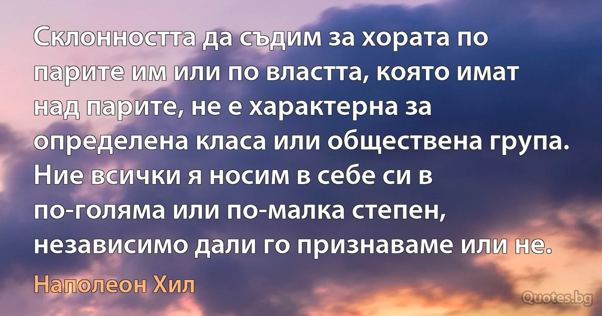 Склонността да съдим за хората по парите им или по властта, която имат над парите, не е характерна за определена класа или обществена група. Ние всички я носим в себе си в по-голяма или по-малка степен, независимо дали го признаваме или не. (Наполеон Хил)