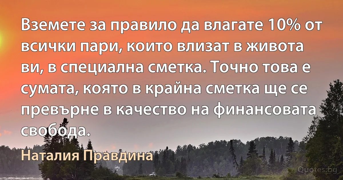 Вземете за правило да влагате 10% от всички пари, които влизат в живота ви, в специална сметка. Точно това е сумата, която в крайна сметка ще се превърне в качество на финансовата свобода. (Наталия Правдина)