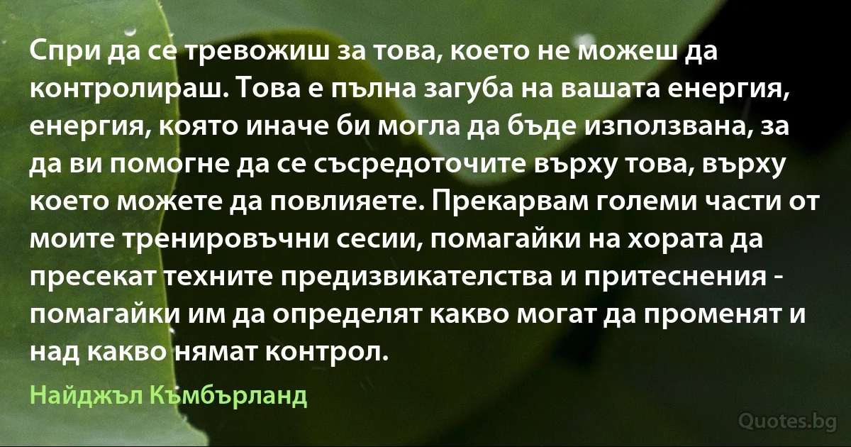 Спри да се тревожиш за това, което не можеш да контролираш. Това е пълна загуба на вашата енергия, енергия, която иначе би могла да бъде използвана, за да ви помогне да се съсредоточите върху това, върху което можете да повлияете. Прекарвам големи части от моите тренировъчни сесии, помагайки на хората да пресекат техните предизвикателства и притеснения - помагайки им да определят какво могат да променят и над какво нямат контрол. (Найджъл Къмбърланд)