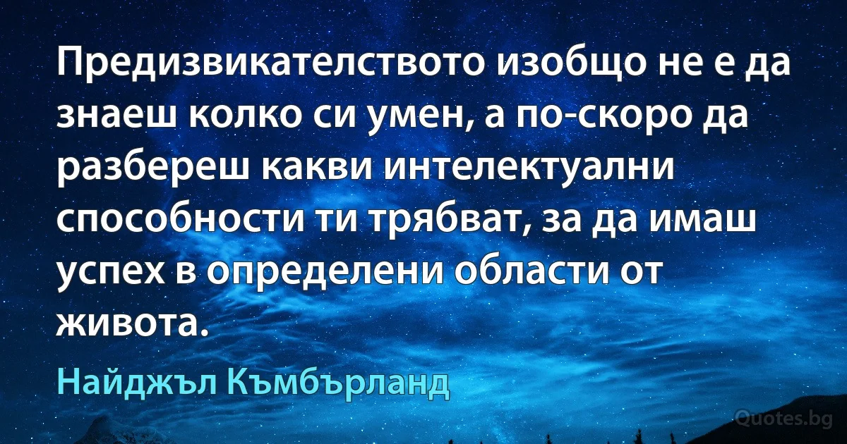 Предизвикателството изобщо не е да знаеш колко си умен, а по-скоро да разбереш какви интелектуални способности ти трябват, за да имаш успех в определени области от живота. (Найджъл Къмбърланд)