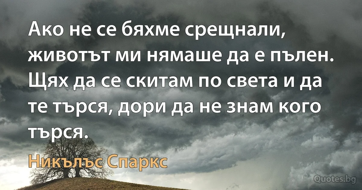 Ако не се бяхме срещнали, животът ми нямаше да е пълен. Щях да се скитам по света и да те търся, дори да не знам кого търся. (Никълъс Спаркс)