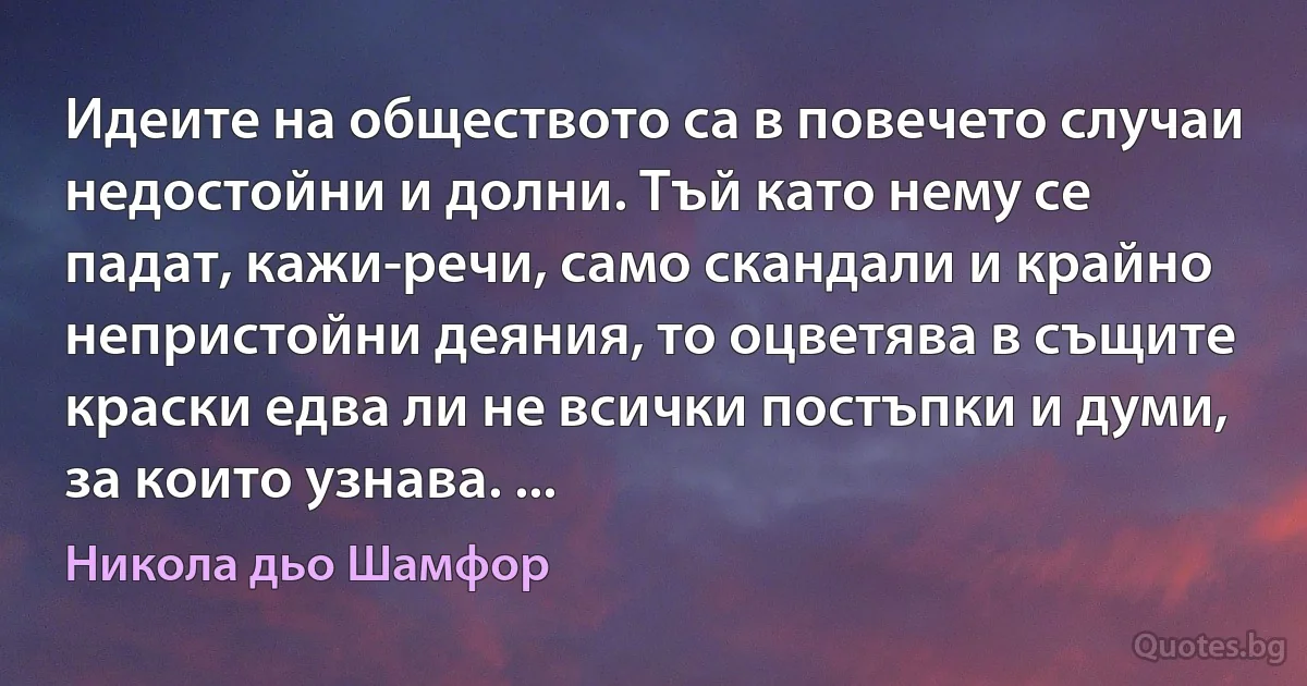 Идеите на обществото са в повечето случаи недостойни и долни. Тъй като нему се падат, кажи-речи, само скандали и крайно непристойни деяния, то оцветява в същите краски едва ли не всички постъпки и думи, за които узнава. ... (Никола дьо Шамфор)