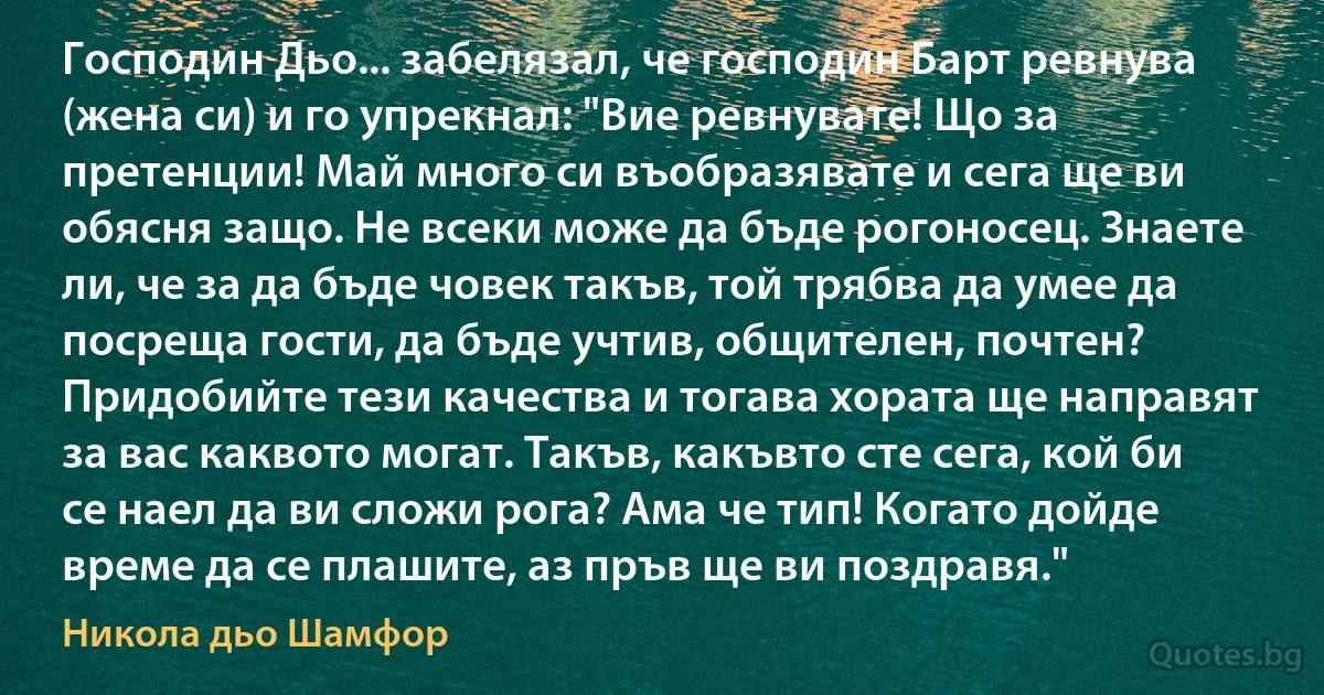 Господин Дьо... забелязал, че господин Барт ревнува (жена си) и го упрекнал: "Вие ревнувате! Що за претенции! Май много си въобразявате и сега ще ви обясня защо. Не всеки може да бъде рогоносец. Знаете ли, че за да бъде човек такъв, той трябва да умее да посреща гости, да бъде учтив, общителен, почтен? Придобийте тези качества и тогава хората ще направят за вас каквото могат. Такъв, какъвто сте сега, кой би се наел да ви сложи рога? Ама че тип! Когато дойде време да се плашите, аз пръв ще ви поздравя." (Никола дьо Шамфор)