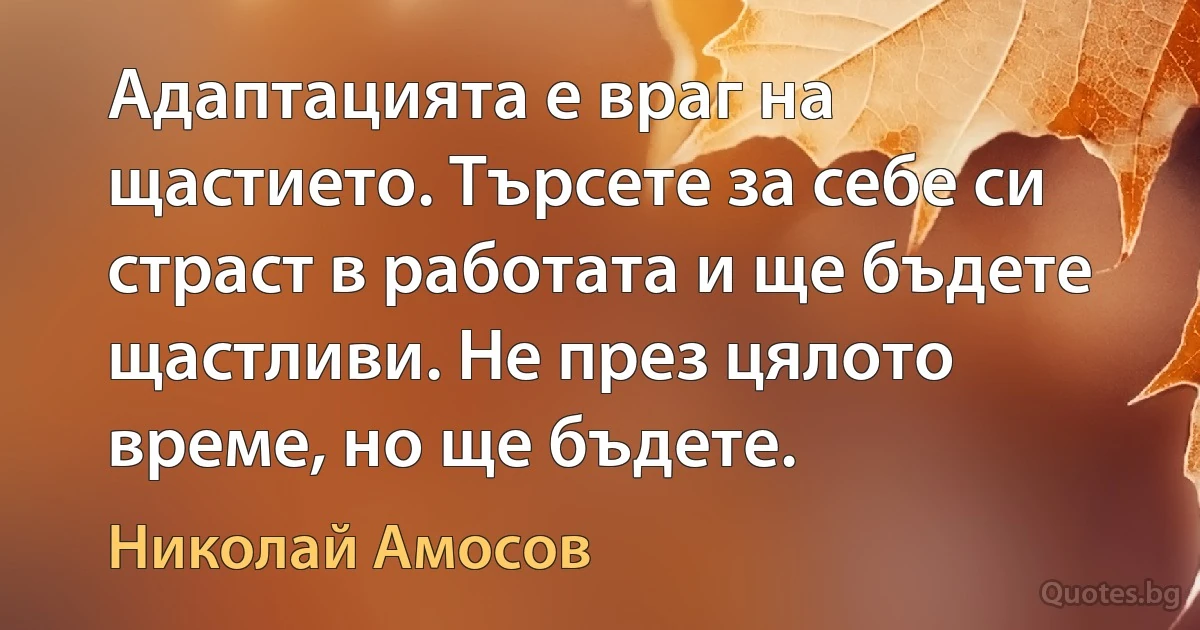 Адаптацията е враг на щастието. Търсете за себе си страст в работата и ще бъдете щастливи. Не през цялото време, но ще бъдете. (Николай Амосов)