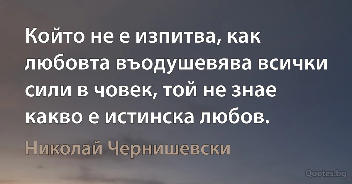 Който не е изпитва, как любовта въодушевява всички сили в човек, той не знае какво е истинска любов. (Николай Чернишевски)