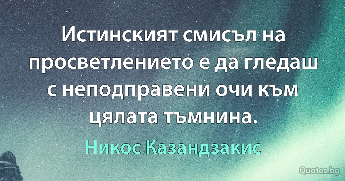 Истинският смисъл на просветлението е да гледаш с неподправени очи към цялата тъмнина. (Никос Казандзакис)