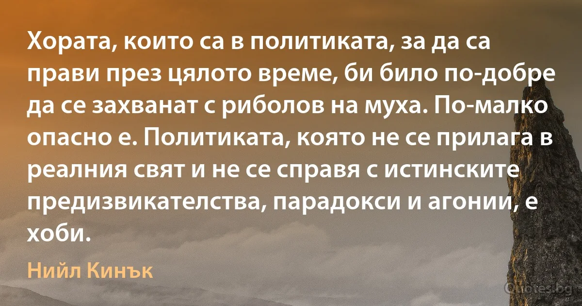 Хората, които са в политиката, за да са прави през цялото време, би било по-добре да се захванат с риболов на муха. По-малко опасно е. Политиката, която не се прилага в реалния свят и не се справя с истинските предизвикателства, парадокси и агонии, е хоби. (Нийл Кинък)