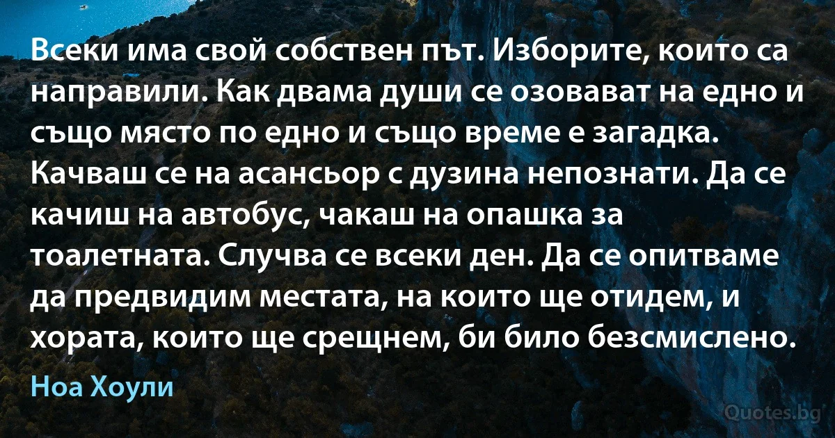 Всеки има свой собствен път. Изборите, които са направили. Как двама души се озовават на едно и също място по едно и също време е загадка. Качваш се на асансьор с дузина непознати. Да се качиш на автобус, чакаш на опашка за тоалетната. Случва се всеки ден. Да се опитваме да предвидим местата, на които ще отидем, и хората, които ще срещнем, би било безсмислено. (Ноа Хоули)