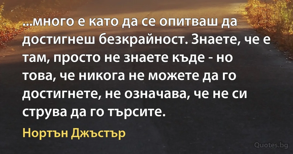 ...много е като да се опитваш да достигнеш безкрайност. Знаете, че е там, просто не знаете къде - но това, че никога не можете да го достигнете, не означава, че не си струва да го търсите. (Нортън Джъстър)