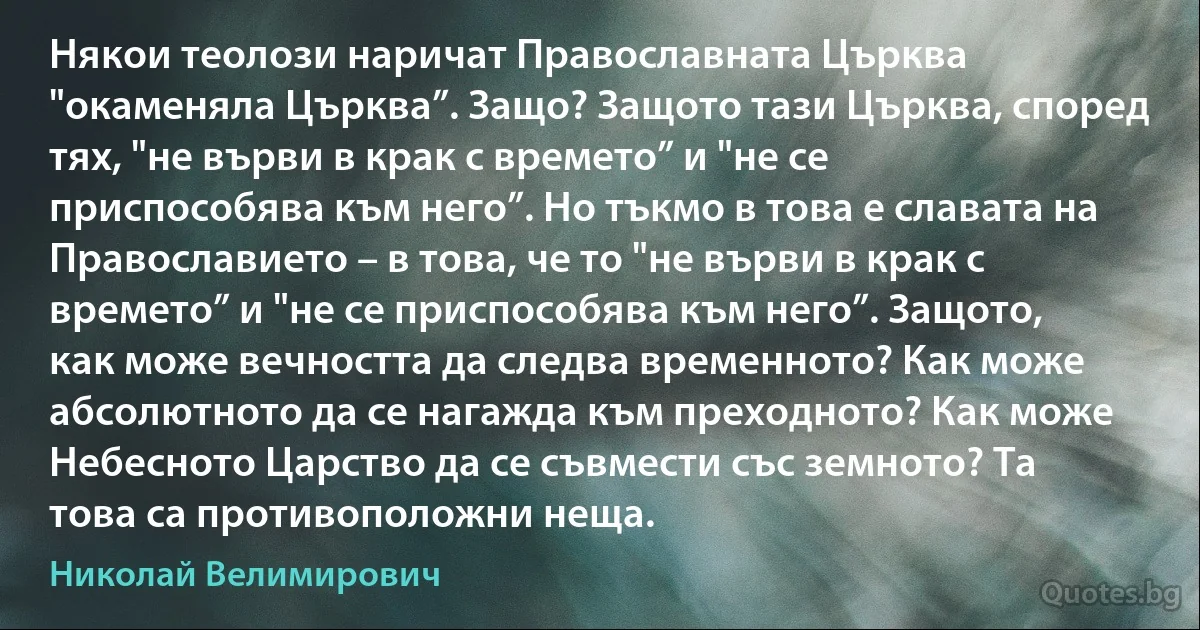 Някои теолози наричат Православната Църква "окаменяла Църква”. Защо? Защото тази Църква, според тях, "не върви в крак с времето” и "не се приспособява към него”. Но тъкмо в това е славата на Православието – в това, че то "не върви в крак с времето” и "не се приспособява към него”. Защото, как може вечността да следва временното? Как може абсолютното да се нагажда към преходното? Как може Небесното Царство да се съвмести със земното? Та това са противоположни неща. (Николай Велимирович)