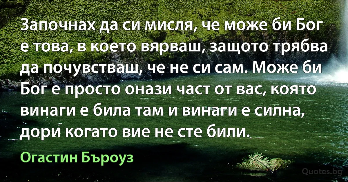 Започнах да си мисля, че може би Бог е това, в което вярваш, защото трябва да почувстваш, че не си сам. Може би Бог е просто онази част от вас, която винаги е била там и винаги е силна, дори когато вие не сте били. (Огастин Бъроуз)