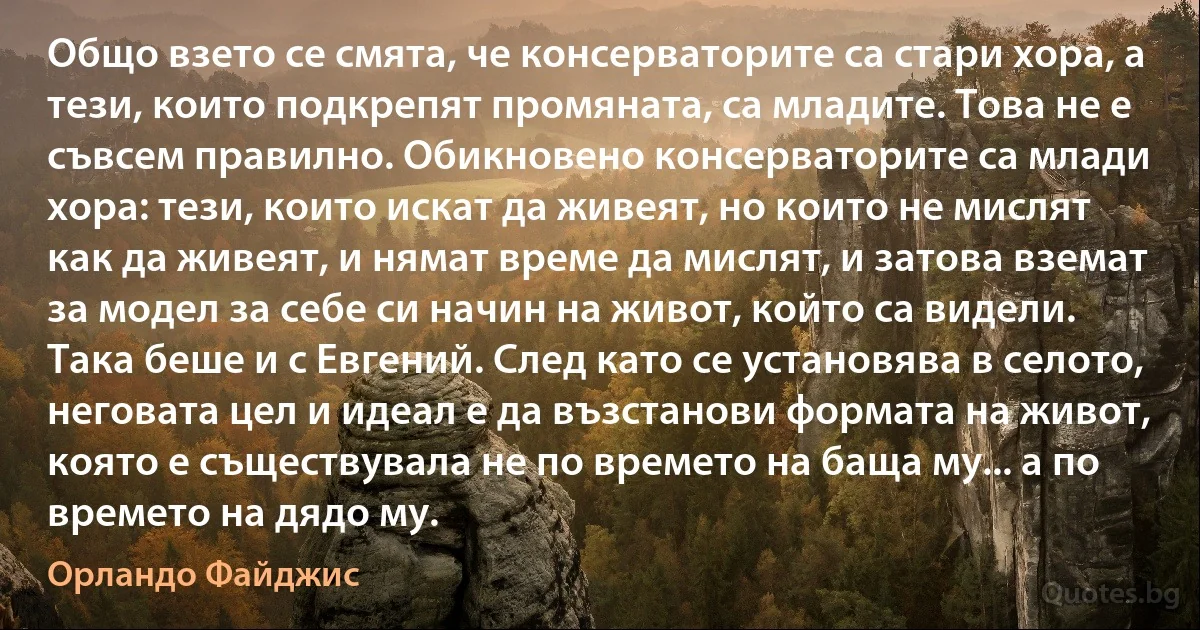 Общо взето се смята, че консерваторите са стари хора, а тези, които подкрепят промяната, са младите. Това не е съвсем правилно. Обикновено консерваторите са млади хора: тези, които искат да живеят, но които не мислят как да живеят, и нямат време да мислят, и затова вземат за модел за себе си начин на живот, който са видели. Така беше и с Евгений. След като се установява в селото, неговата цел и идеал е да възстанови формата на живот, която е съществувала не по времето на баща му... а по времето на дядо му. (Орландо Файджис)