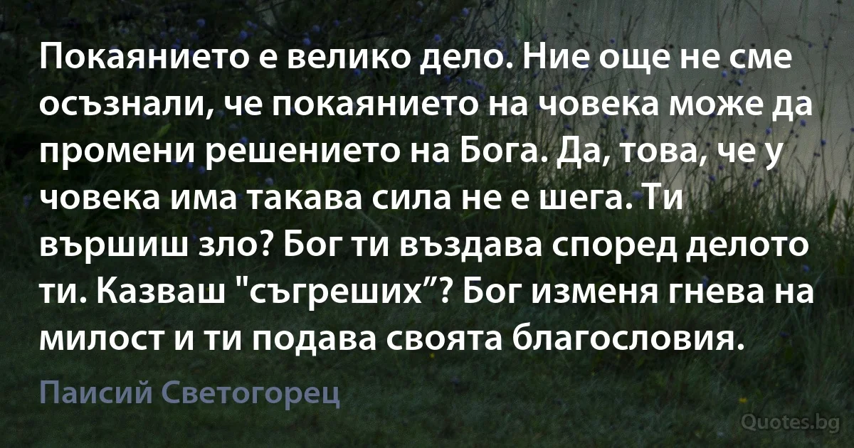 Покаянието е велико дело. Ние още не сме осъзнали, че покаянието на човека може да промени решението на Бога. Да, това, че у човека има такава сила не е шега. Ти вършиш зло? Бог ти въздава според делото ти. Казваш "съгреших”? Бог изменя гнева на милост и ти подава своята благословия. (Паисий Светогорец)