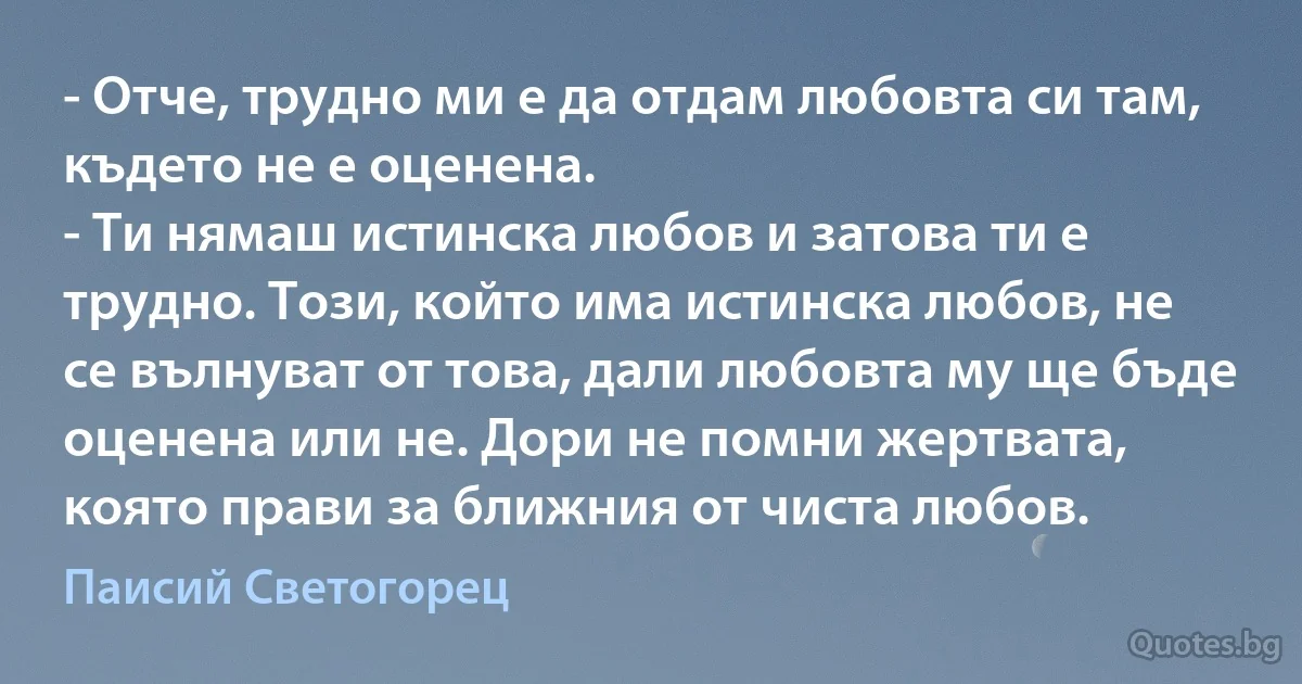 - Отче, трудно ми е да отдам любовта си там, където не е оценена.
- Ти нямаш истинска любов и затова ти е трудно. Този, който има истинска любов, не се вълнуват от това, дали любовта му ще бъде оценена или не. Дори не помни жертвата, която прави за ближния от чиста любов. (Паисий Светогорец)