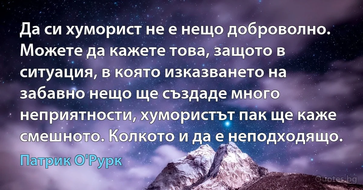 Да си хуморист не е нещо доброволно. Можете да кажете това, защото в ситуация, в която изказването на забавно нещо ще създаде много неприятности, хумористът пак ще каже смешното. Колкото и да е неподходящо. (Патрик О'Рурк)