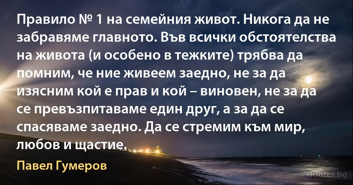 Правило № 1 на семейния живот. Никога да не забравяме главното. Във всички обстоятелства на живота (и особено в тежките) трябва да помним, че ние живеем заедно, не за да изясним кой е прав и кой – виновен, не за да се превъзпитаваме един друг, а за да се спасяваме заедно. Да се стремим към мир, любов и щастие. (Павел Гумеров)