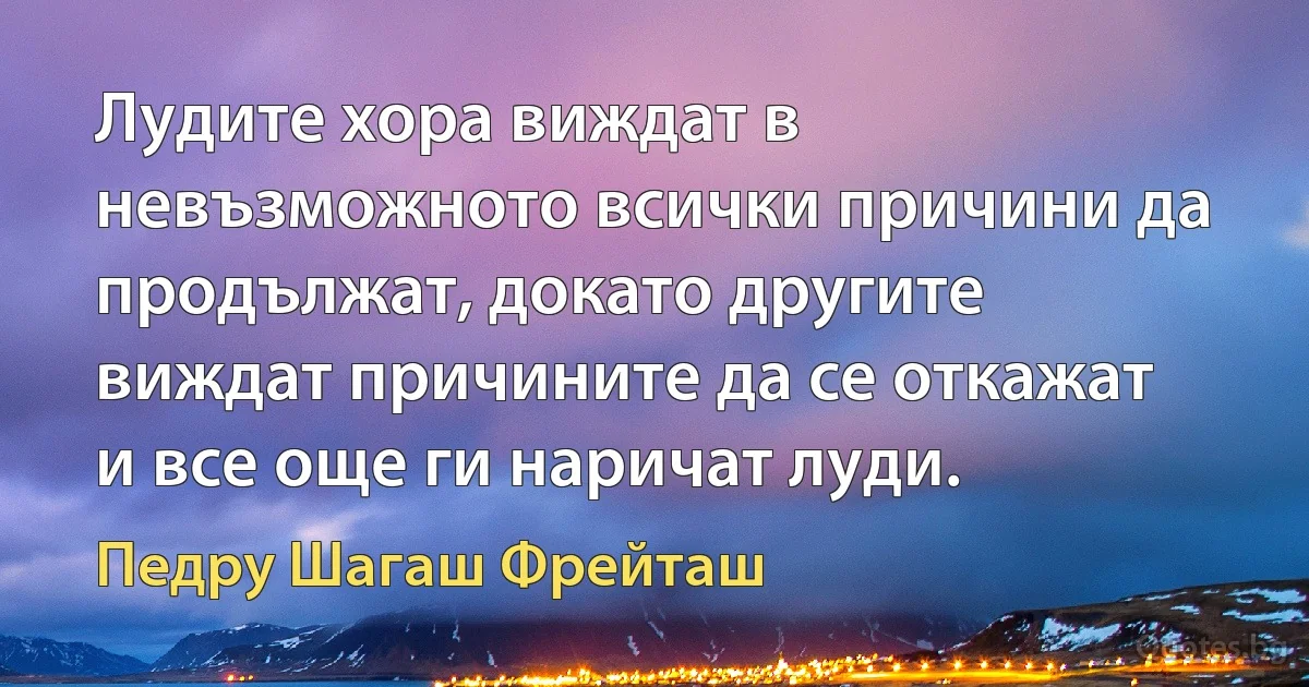 Лудите хора виждат в невъзможното всички причини да продължат, докато другите виждат причините да се откажат и все още ги наричат луди. (Педру Шагаш Фрейташ)