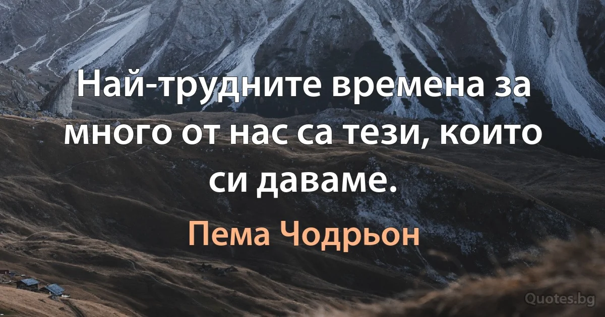 Най-трудните времена за много от нас са тези, които си даваме. (Пема Чодрьон)