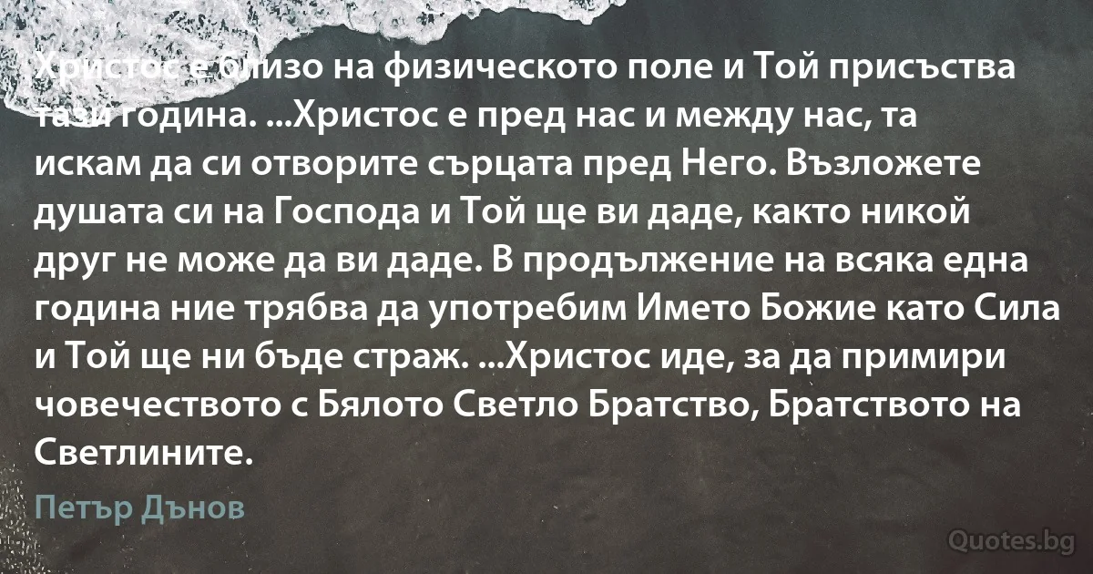 Христос е близо на физическото поле и Той присъства тази година. ...Христос е пред нас и между нас, та искам да си отворите сърцата пред Него. Възложете душата си на Господа и Той ще ви даде, както никой друг не може да ви даде. В продължение на всяка една година ние трябва да употребим Името Божие като Сила и Той ще ни бъде страж. ...Христос иде, за да примири човечеството с Бялото Светло Братство, Братството на Светлините. (Петър Дънов)