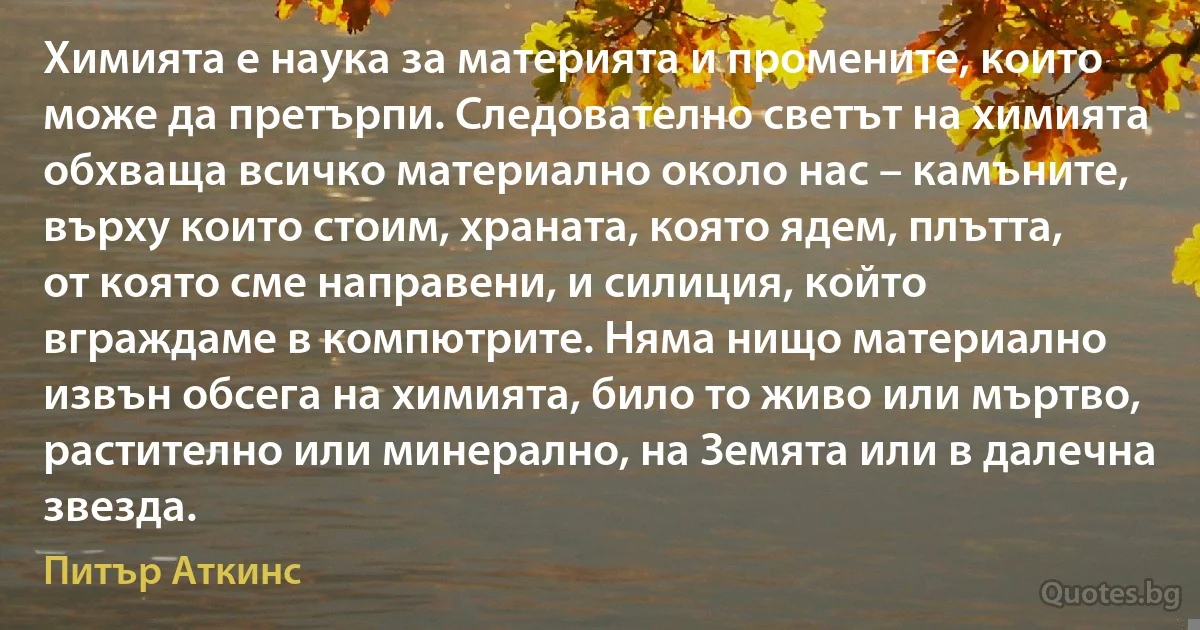 Химията е наука за материята и промените, които може да претърпи. Следователно светът на химията обхваща всичко материално около нас – камъните, върху които стоим, храната, която ядем, плътта, от която сме направени, и силиция, който вграждаме в компютрите. Няма нищо материално извън обсега на химията, било то живо или мъртво, растително или минерално, на Земята или в далечна звезда. (Питър Аткинс)