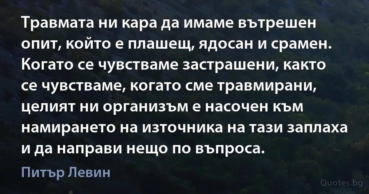 Травмата ни кара да имаме вътрешен опит, който е плашещ, ядосан и срамен. Когато се чувстваме застрашени, както се чувстваме, когато сме травмирани, целият ни организъм е насочен към намирането на източника на тази заплаха и да направи нещо по въпроса. (Питър Левин)