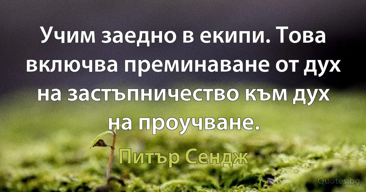 Учим заедно в екипи. Това включва преминаване от дух на застъпничество към дух на проучване. (Питър Сендж)