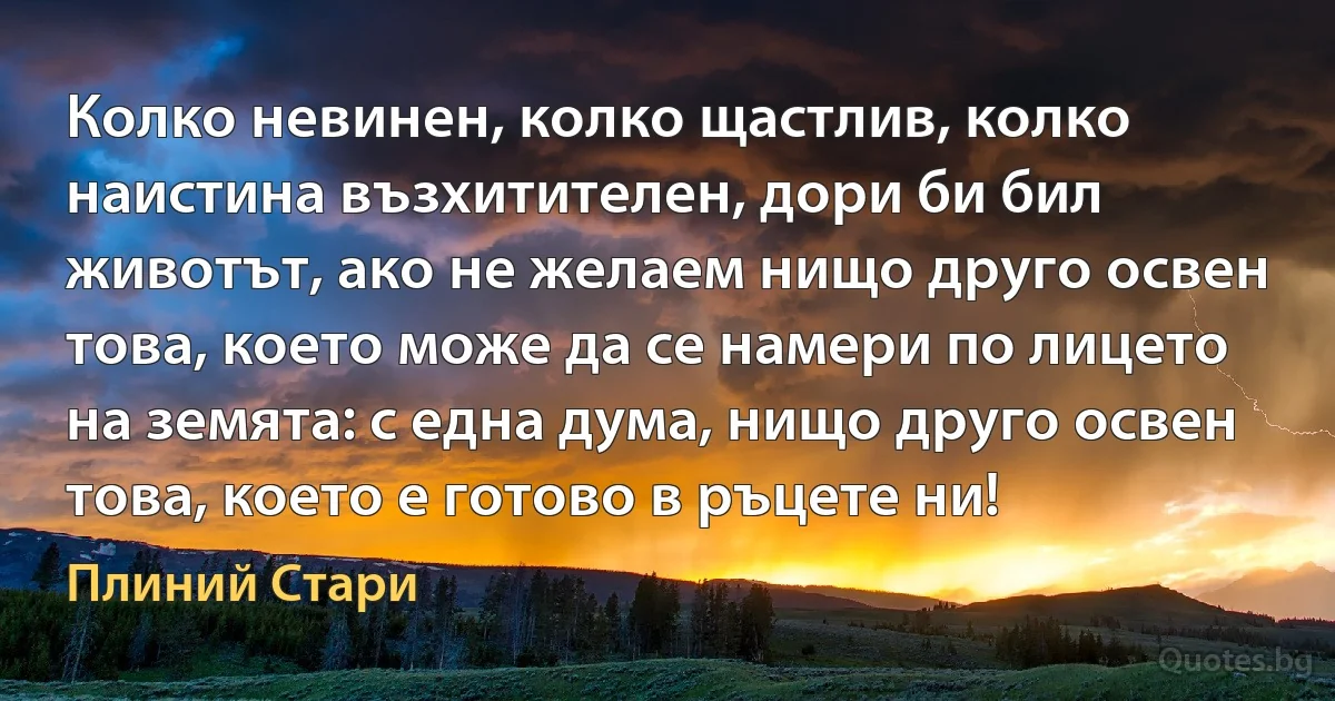 Колко невинен, колко щастлив, колко наистина възхитителен, дори би бил животът, ако не желаем нищо друго освен това, което може да се намери по лицето на земята: с една дума, нищо друго освен това, което е готово в ръцете ни! (Плиний Стари)