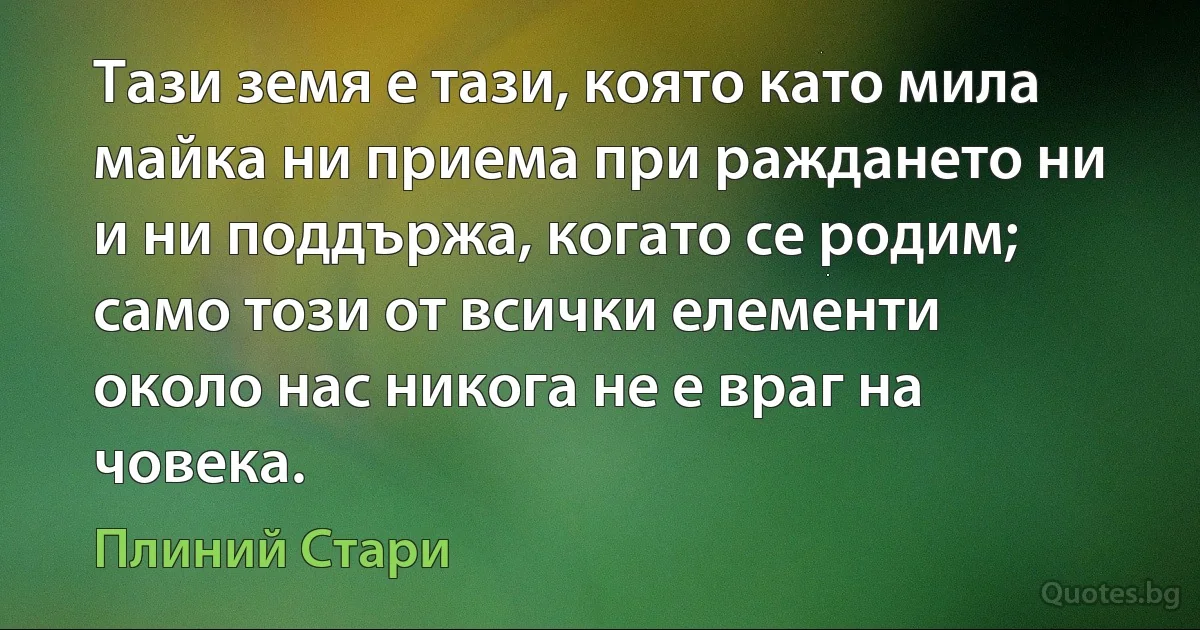 Тази земя е тази, която като мила майка ни приема при раждането ни и ни поддържа, когато се родим; само този от всички елементи около нас никога не е враг на човека. (Плиний Стари)