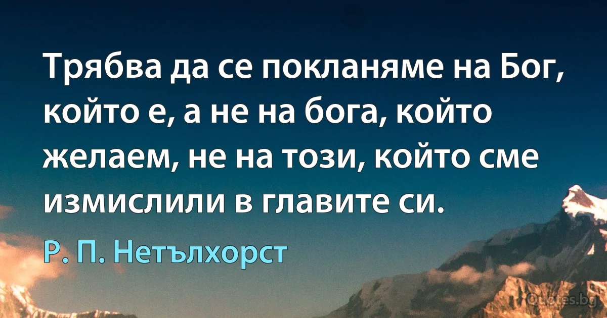 Трябва да се покланяме на Бог, който е, а не на бога, който желаем, не на този, който сме измислили в главите си. (Р. П. Нетълхорст)