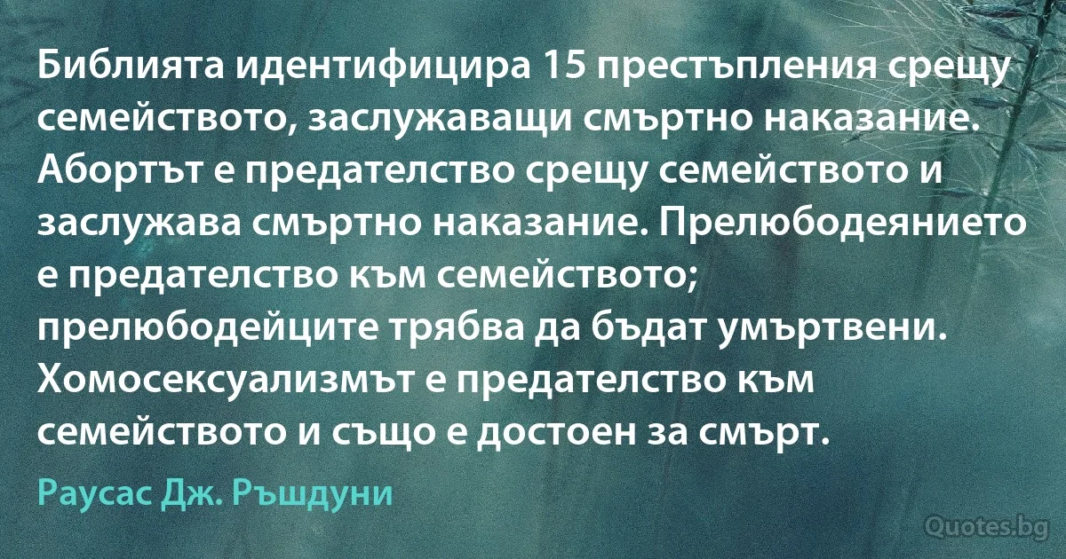 Библията идентифицира 15 престъпления срещу семейството, заслужаващи смъртно наказание. Абортът е предателство срещу семейството и заслужава смъртно наказание. Прелюбодеянието е предателство към семейството; прелюбодейците трябва да бъдат умъртвени. Хомосексуализмът е предателство към семейството и също е достоен за смърт. (Раусас Дж. Ръшдуни)