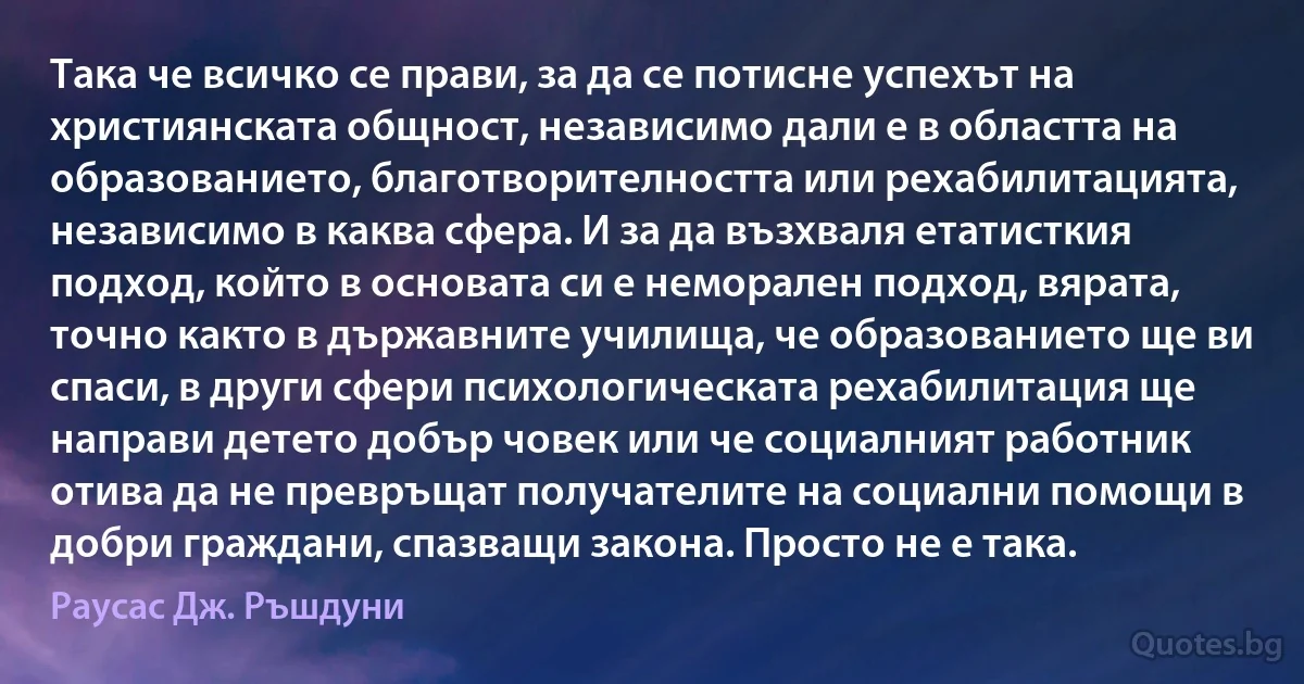 Така че всичко се прави, за да се потисне успехът на християнската общност, независимо дали е в областта на образованието, благотворителността или рехабилитацията, независимо в каква сфера. И за да възхваля етатисткия подход, който в основата си е неморален подход, вярата, точно както в държавните училища, че образованието ще ви спаси, в други сфери психологическата рехабилитация ще направи детето добър човек или че социалният работник отива да не превръщат получателите на социални помощи в добри граждани, спазващи закона. Просто не е така. (Раусас Дж. Ръшдуни)