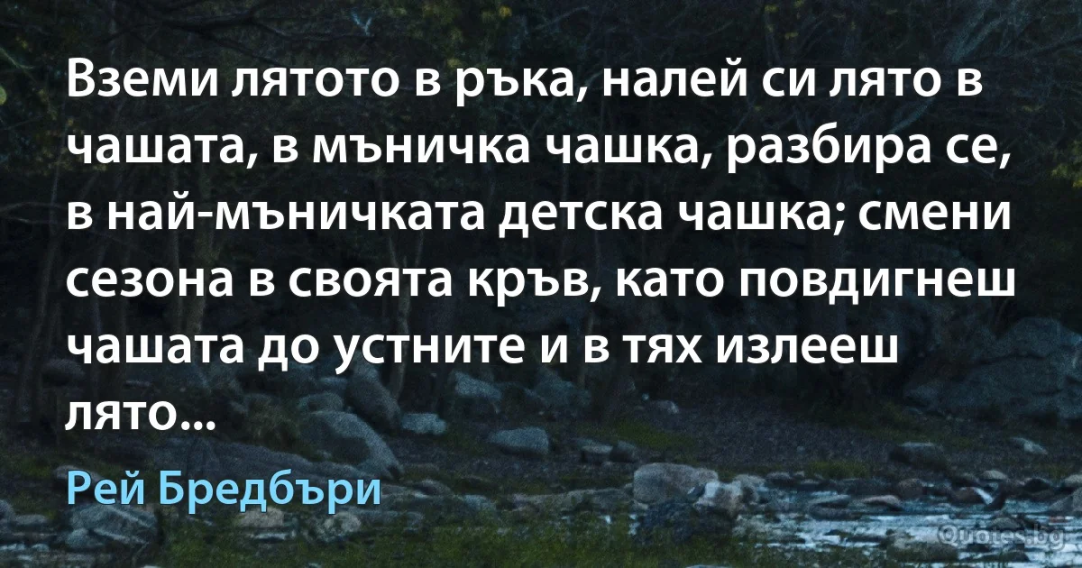 Вземи лятото в ръка, налей си лято в чашата, в мъничка чашка, разбира се, в най-мъничката детска чашка; смени сезона в своята кръв, като повдигнеш чашата до устните и в тях излееш лято... (Рей Бредбъри)