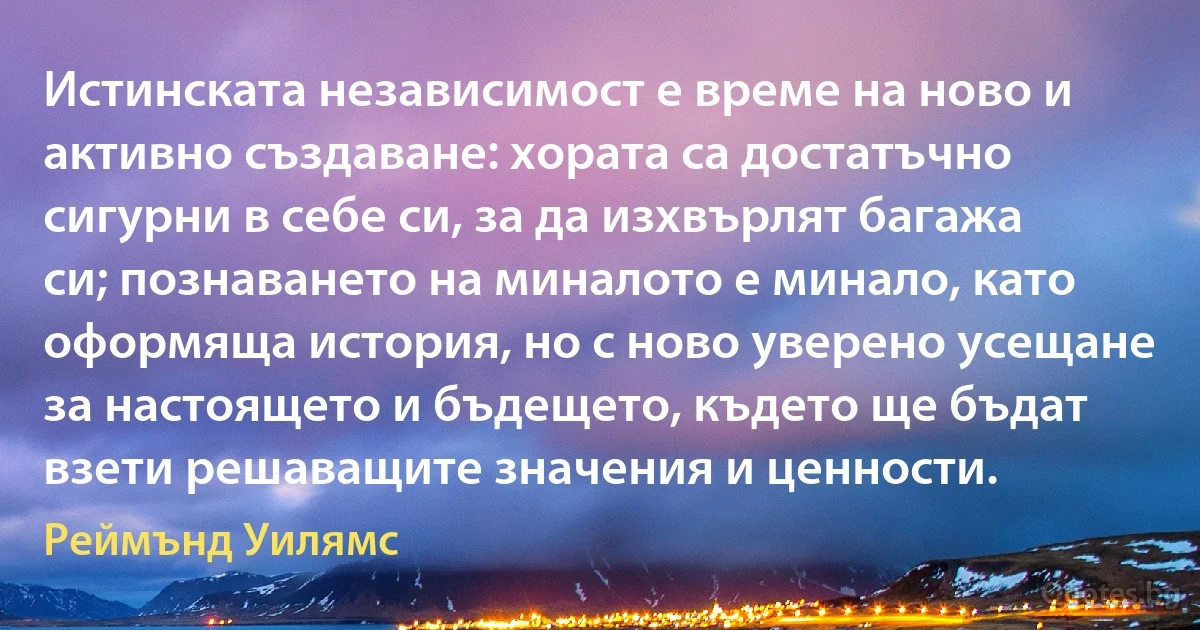 Истинската независимост е време на ново и активно създаване: хората са достатъчно сигурни в себе си, за да изхвърлят багажа си; познаването на миналото е минало, като оформяща история, но с ново уверено усещане за настоящето и бъдещето, където ще бъдат взети решаващите значения и ценности. (Реймънд Уилямс)