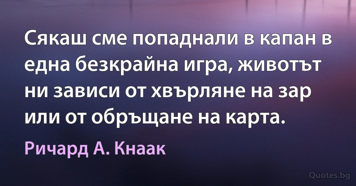 Сякаш сме попаднали в капан в една безкрайна игра, животът ни зависи от хвърляне на зар или от обръщане на карта. (Ричард А. Кнаак)