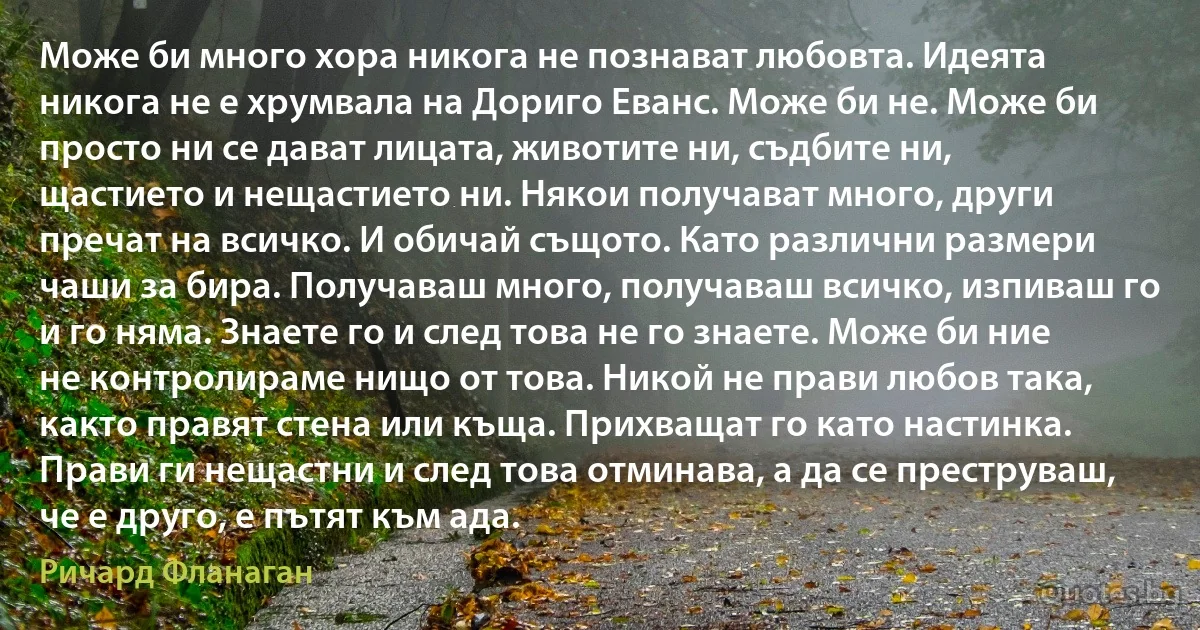 Може би много хора никога не познават любовта. Идеята никога не е хрумвала на Дориго Еванс. Може би не. Може би просто ни се дават лицата, животите ни, съдбите ни, щастието и нещастието ни. Някои получават много, други пречат на всичко. И обичай същото. Като различни размери чаши за бира. Получаваш много, получаваш всичко, изпиваш го и го няма. Знаете го и след това не го знаете. Може би ние не контролираме нищо от това. Никой не прави любов така, както правят стена или къща. Прихващат го като настинка. Прави ги нещастни и след това отминава, а да се преструваш, че е друго, е пътят към ада. (Ричард Фланаган)