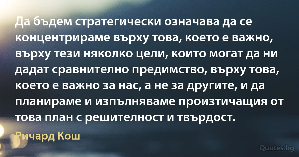 Да бъдем стратегически означава да се концентрираме върху това, което е важно, върху тези няколко цели, които могат да ни дадат сравнително предимство, върху това, което е важно за нас, а не за другите, и да планираме и изпълняваме произтичащия от това план с решителност и твърдост. (Ричард Кош)