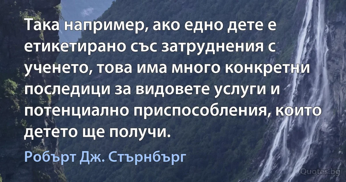 Така например, ако едно дете е етикетирано със затруднения с ученето, това има много конкретни последици за видовете услуги и потенциално приспособления, които детето ще получи. (Робърт Дж. Стърнбърг)