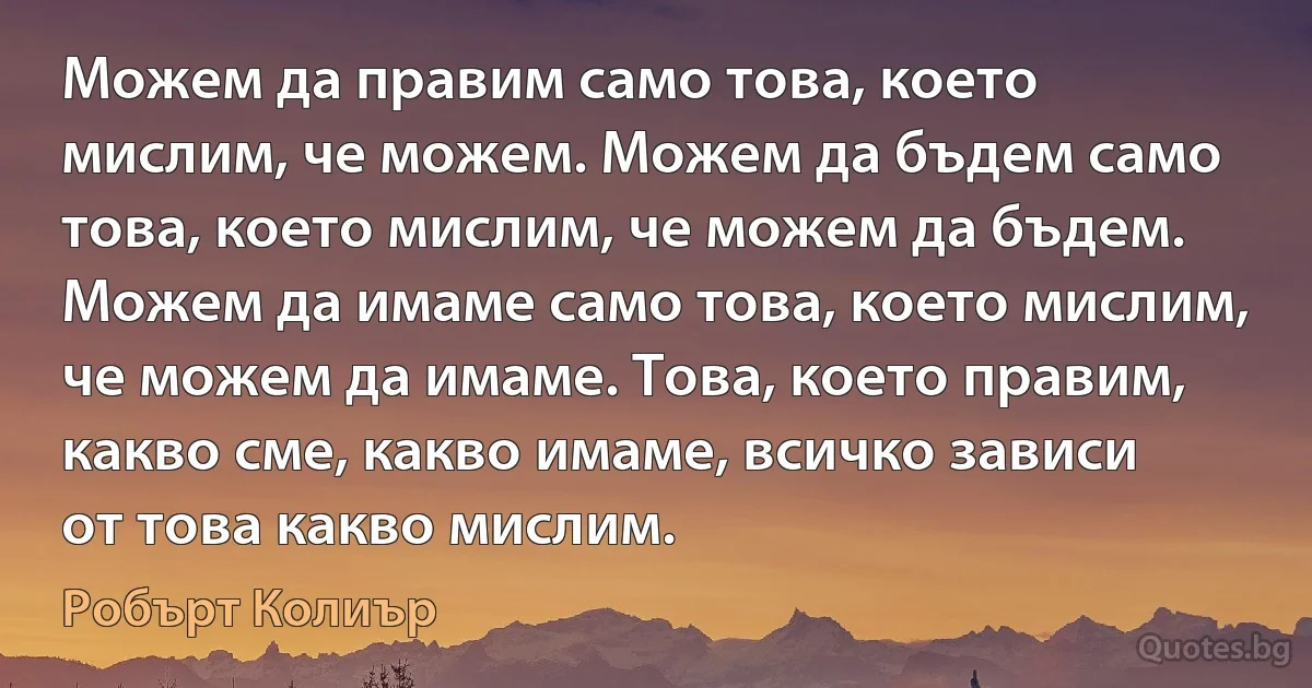 Можем да правим само това, което мислим, че можем. Можем да бъдем само това, което мислим, че можем да бъдем. Можем да имаме само това, което мислим, че можем да имаме. Това, което правим, какво сме, какво имаме, всичко зависи от това какво мислим. (Робърт Колиър)