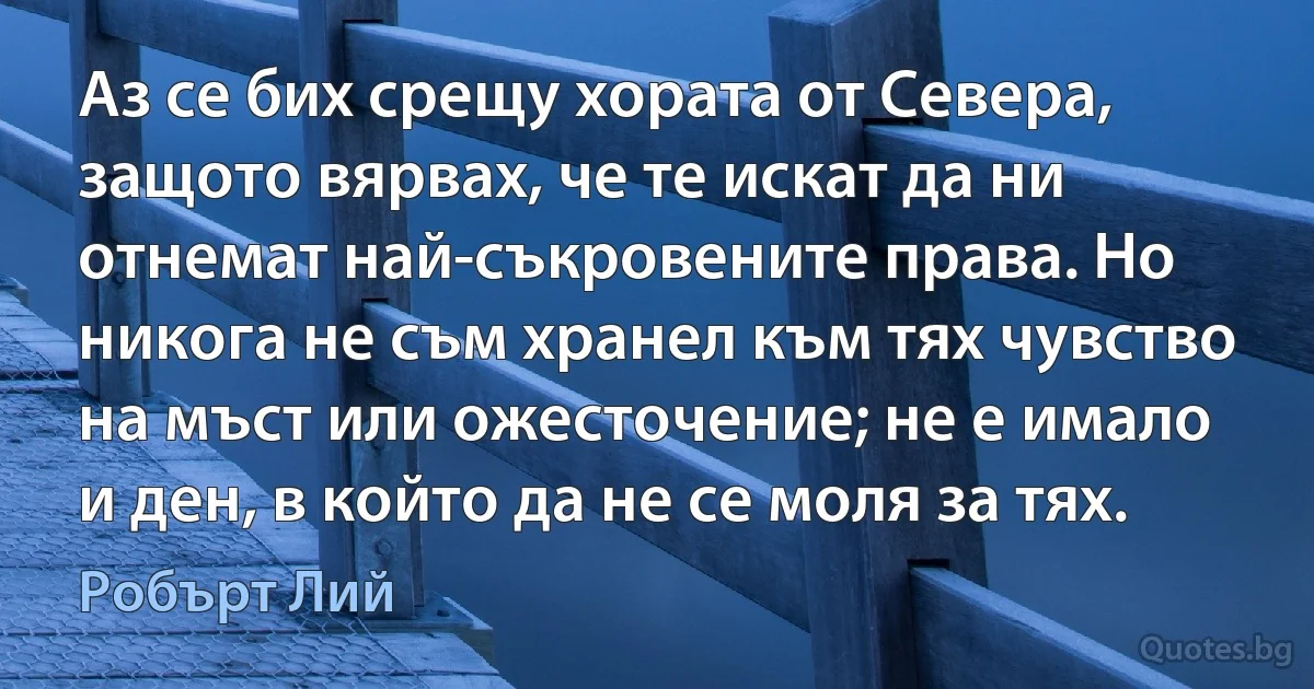 Аз се бих срещу хората от Севера, защото вярвах, че те искат да ни отнемат най-съкровените права. Но никога не съм хранел към тях чувство на мъст или ожесточение; не е имало и ден, в който да не се моля за тях. (Робърт Лий)