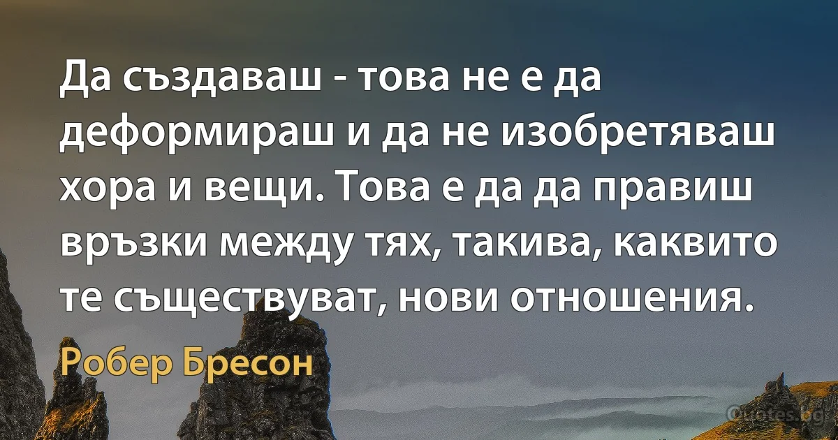 Да създаваш - това не е да деформираш и да не изобретяваш хора и вещи. Това е да да правиш връзки между тях, такива, каквито те съществуват, нови отношения. (Робер Бресон)