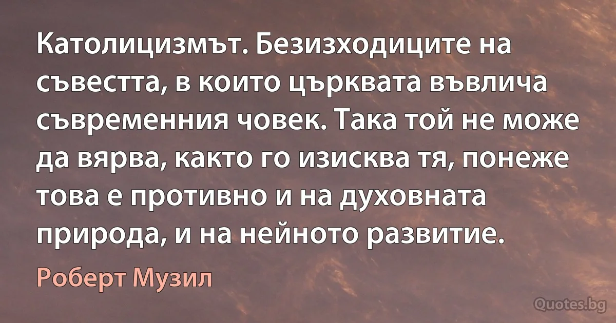 Католицизмът. Безизходиците на съвестта, в които църквата въвлича съвременния човек. Така той не може да вярва, както го изисква тя, понеже това е противно и на духовната природа, и на нейното развитие. (Роберт Музил)