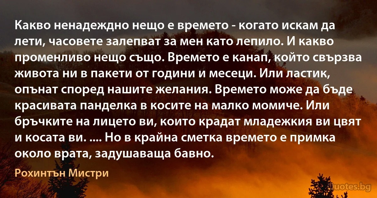 Какво ненадеждно нещо е времето - когато искам да лети, часовете залепват за мен като лепило. И какво променливо нещо също. Времето е канап, който свързва живота ни в пакети от години и месеци. Или ластик, опънат според нашите желания. Времето може да бъде красивата панделка в косите на малко момиче. Или бръчките на лицето ви, които крадат младежкия ви цвят и косата ви. .... Но в крайна сметка времето е примка около врата, задушаваща бавно. (Рохинтън Мистри)