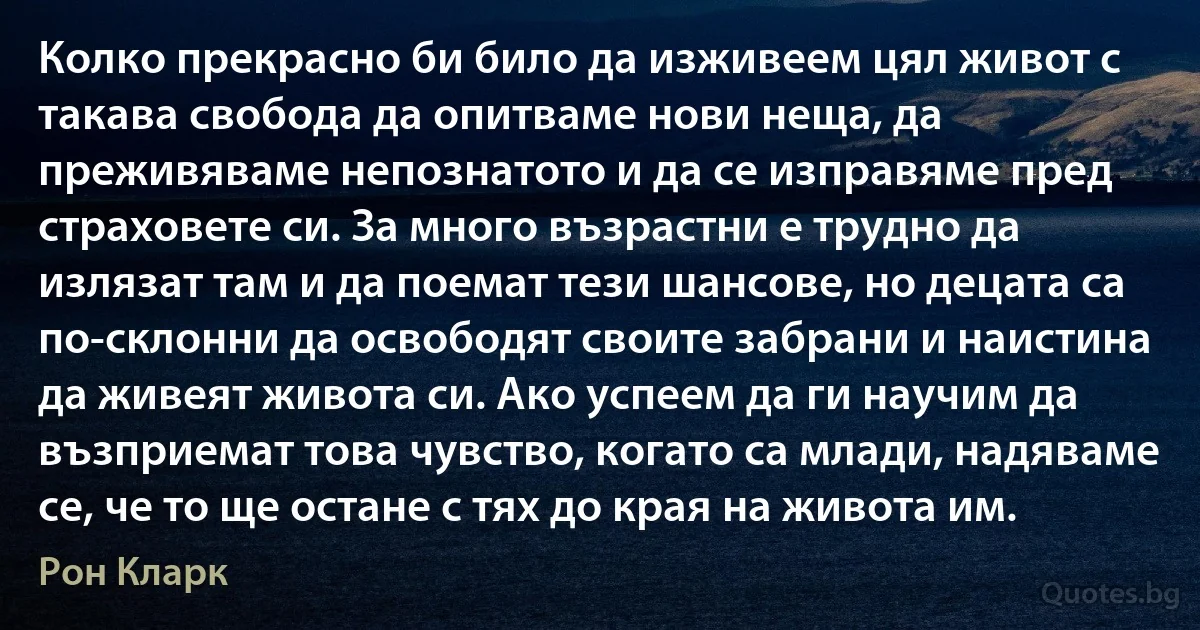 Колко прекрасно би било да изживеем цял живот с такава свобода да опитваме нови неща, да преживяваме непознатото и да се изправяме пред страховете си. За много възрастни е трудно да излязат там и да поемат тези шансове, но децата са по-склонни да освободят своите забрани и наистина да живеят живота си. Ако успеем да ги научим да възприемат това чувство, когато са млади, надяваме се, че то ще остане с тях до края на живота им. (Рон Кларк)