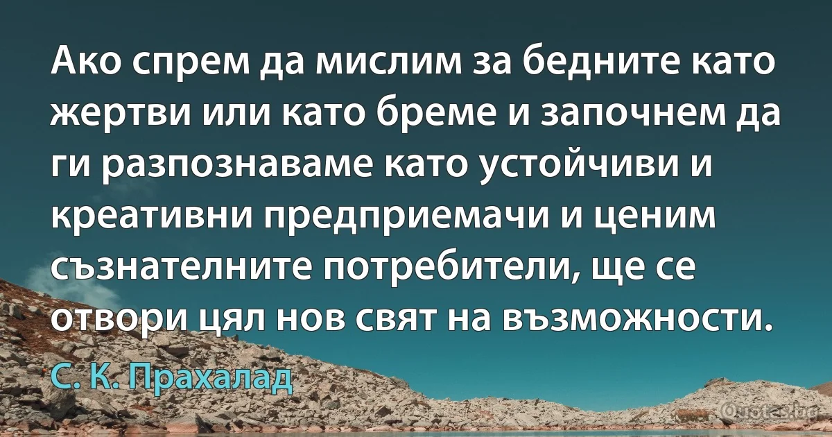 Ако спрем да мислим за бедните като жертви или като бреме и започнем да ги разпознаваме като устойчиви и креативни предприемачи и ценим съзнателните потребители, ще се отвори цял нов свят на възможности. (С. К. Прахалад)