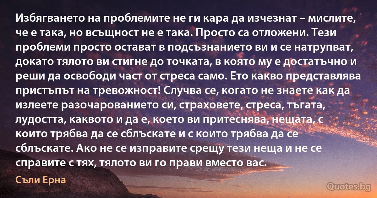 Избягването на проблемите не ги кара да изчезнат – мислите, че е така, но всъщност не е така. Просто са отложени. Тези проблеми просто остават в подсъзнанието ви и се натрупват, докато тялото ви стигне до точката, в която му е достатъчно и реши да освободи част от стреса само. Ето какво представлява пристъпът на тревожност! Случва се, когато не знаете как да излеете разочарованието си, страховете, стреса, тъгата, лудостта, каквото и да е, което ви притеснява, нещата, с които трябва да се сблъскате и с които трябва да се сблъскате. Ако не се изправите срещу тези неща и не се справите с тях, тялото ви го прави вместо вас. (Съли Ерна)