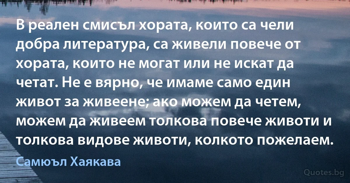 В реален смисъл хората, които са чели добра литература, са живели повече от хората, които не могат или не искат да четат. Не е вярно, че имаме само един живот за живеене; ако можем да четем, можем да живеем толкова повече животи и толкова видове животи, колкото пожелаем. (Самюъл Хаякава)